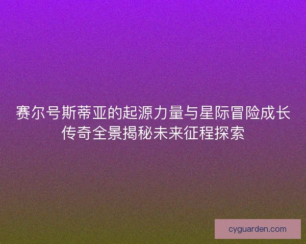 赛尔号斯蒂亚的起源力量与星际冒险成长传奇全景揭秘未来征程探索